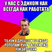 У нас с Эдиком как всегда как работать то хуй в дребезги то пизда пополам, руки тильки пид хуй заточени