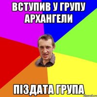 вступив у групу АРХАНГЕЛИ ПІЗДАТА ГРУПА