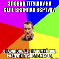 Зловив тітушку на селі. Вклипав вєртуху. Оказалось це знакомий пац. Роздули пузиря вмєстє.