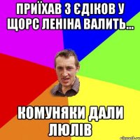 ПРИЇХАВ З ЄДІКОВ У ЩОРС ЛЕНІНА ВАЛИТЬ... КОМУНЯКИ ДАЛИ ЛЮЛІВ