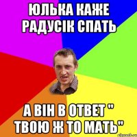 Юлька каже Радусік спать А він в ответ " твою ж то мать"