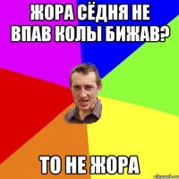 Жора сЁдня не впав колы бижав? то не Жора