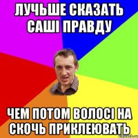 лучьше сказать саші правду чем потом волосі на скочь приклеювать