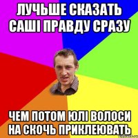 лучьше сказать саші правду сразу чем потом юлі волоси на скочь приклеювать