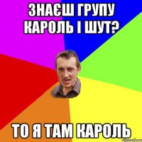 Знаєш групу Кароль і шут? То я там кароль