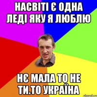 Насвіті є одна леді яку я люблю Нє мала то не ти.то Україна