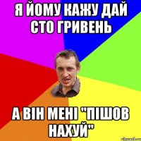 я йому кажу дай сто гривень а він мені "ПІШОВ НАХУЙ"