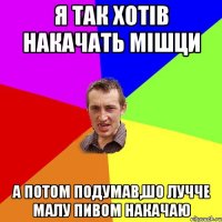 я так хотів накачать мішци а потом подумав,шо лучче малу пивом накачаю