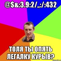 @$&:3.9:2/,,:/:432 Толя ты опять легалку курыв?