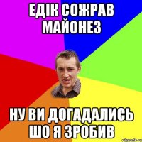 едік сожрав майонез ну ви догадались шо я зробив