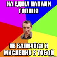 на едіка напали гопнікі не валнуйся я мисленно з тобой