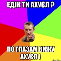 Едік ти ахуєл ? По глазам вижу ахуєл !