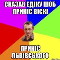 Сказав Едіку шоб приніс Віскі Приніс Львівського