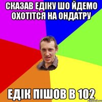 Сказав Едіку шо йдемо охотітся на ОНДАТРУ Едік пішов в 102