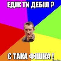 Едік ти дебіл ? Є така фішка !