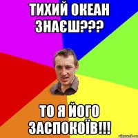 Тихий океан знаєш??? То я його заспокоїв!!!