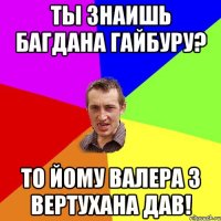 ты знаишь багдана гайбуру? то йому Валера з вертухана дав!