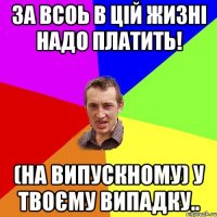 за всоь в цій жизні надо платить! (на випускному) у твоєму випадку..