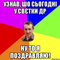 Узнав, шо сьогодні у Свєтки ДР Ну то я поздравляю!