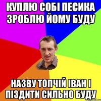 Куплю собі песика Зроблю йому буду назву Топчій Іван і піздити сильно буду