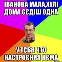 Іванова мала,хулі дома сєдіш одна У тєбя что настроєния нєма