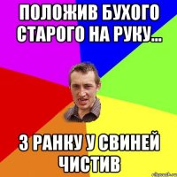 положив бухого старого на руку... з ранку у свиней чистив