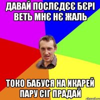 Давай послєдєє бєрі веть мнє нє жаль Токо бабуся на икарей пару сіг прадай