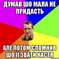 думав шо мала не придасть але потом спомнив шо її звати Настя