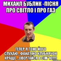 МИХАИЛ БУБЛИК -ПІСНЯ ПРО СВІТЛО І ПРО ГАЗ ТЕПЕР Я ТОЖЕ ЙОГО СЛУХАЮ...ФАНАТ)НО КЛУБНЯЧОК КРАЩЕ ...))ВЕРТАЙСЯ В СІМ"Ю!!!!