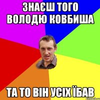 Знаєш того Володю Ковбиша та то він усіх їбав