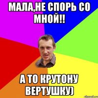 мала,не спорь со мной!! а то крутону вертушку)