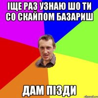 ІЩЕ РАЗ УЗНАЮ ШО ТИ СО СКАЙПОМ БАЗАРИШ ДАМ ПІЗДИ