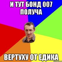 и тут бонд 007 получа вертуху от едика