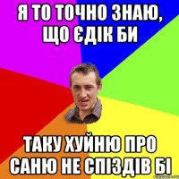 я то точно знаю, що єдік би таку хуйню про саню не спіздів бі