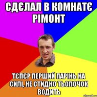 Сдєлал в комнатє рімонт Тєпєр перший парінь на силі, не стидно тьолочок водить