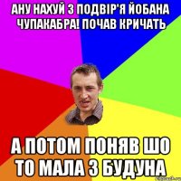 Ану нахуй з подвір'я йобана чупакабра! почав кричать А потом поняв шо то мала з будуна