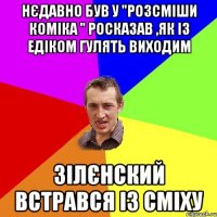 Нєдавно був у "Розсміши коміка " Росказав ,як із Едіком гулять виходим Зілєнский встрався із сміху