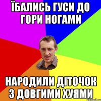 Їбались гуси до гори ногами народили діточок з довгими хуями