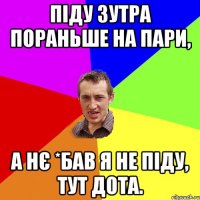 ПІДУ ЗУТРА ПОРАНЬШЕ НА ПАРИ, А НЄ *БАВ Я НЕ ПІДУ, ТУТ ДОТА.