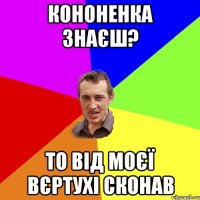 кононенка знаєш? то від моєї вєртухі сконав