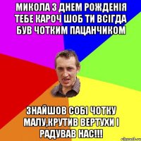 МИКОЛА З ДНЕМ РОЖДЕНІЯ ТЕБЕ КАРОЧ ШОБ ТИ ВСІГДА БУВ ЧОТКИМ ПАЦАНЧИКОМ ЗНАЙШОВ СОБІ ЧОТКУ МАЛУ,КРУТИВ ВЕРТУХИ І РАДУВАВ НАС!!!