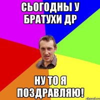 Сьогодны у братухи ДР Ну то я поздравляю!