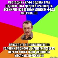 Сьогодни у кафе Зодиак грае диджеи Скат диджей Грабоид та всемирно известный диджей Федя Америка )))) Приходьте не пожалкуете ))) Головни спонсоры нашого проекту Сергий Йоста та ще декилька местных бомжив )))