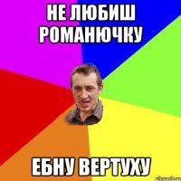 не любиш Романючку ебну вертуху