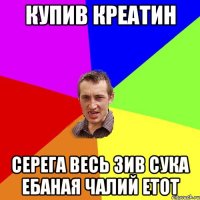 Купив креатин Серега весь зив сука ебаная чалий етот