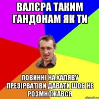 валєра таким гандонам як ти повинні на халяву презірватіви давати шоб не розмножався