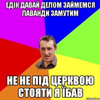 Едік давай делом займемся лаванди замутим НЕ не під церквою стояти я Їбав