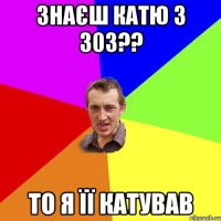 знаєш Катю з 303?? то я її катував