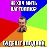 не хоч мить картоплю? будеш голодний