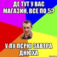 де тут у вас магазин, все по 5? у лу лєркі завтра днюха